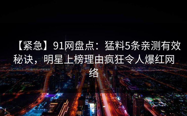 【紧急】91网盘点：猛料5条亲测有效秘诀，明星上榜理由疯狂令人爆红网络