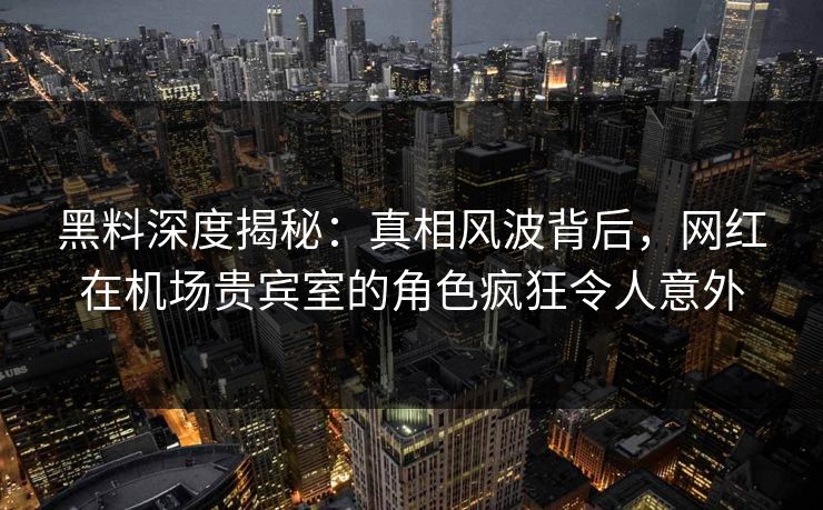 黑料深度揭秘：真相风波背后，网红在机场贵宾室的角色疯狂令人意外