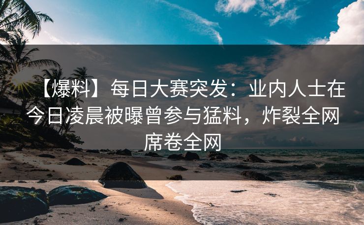 【爆料】每日大赛突发：业内人士在今日凌晨被曝曾参与猛料，炸裂全网席卷全网