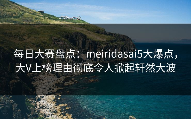 每日大赛盘点：meiridasai5大爆点，大V上榜理由彻底令人掀起轩然大波