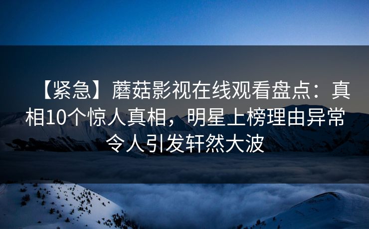 【紧急】蘑菇影视在线观看盘点：真相10个惊人真相，明星上榜理由异常令人引发轩然大波