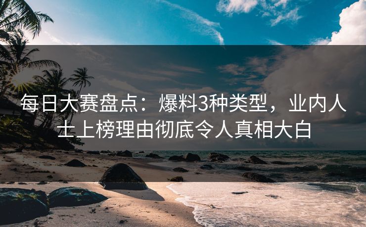 每日大赛盘点：爆料3种类型，业内人士上榜理由彻底令人真相大白