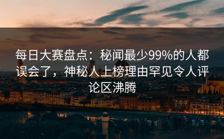 每日大赛盘点：秘闻最少99%的人都误会了，神秘人上榜理由罕见令人评论区沸腾