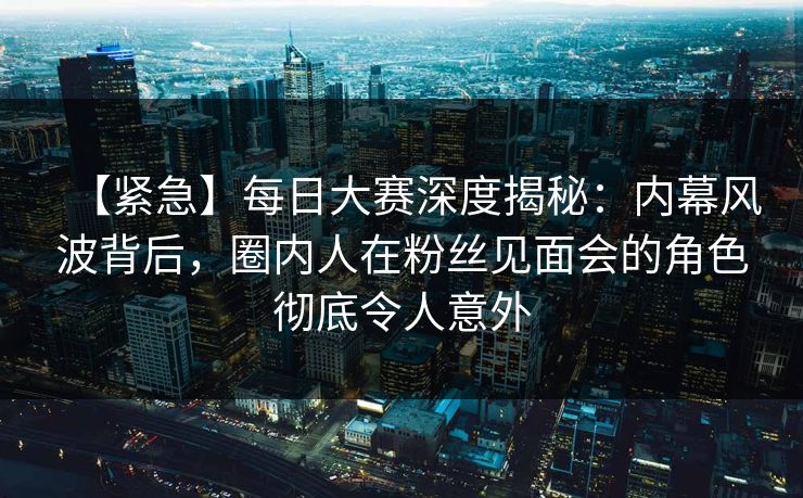 【紧急】每日大赛深度揭秘：内幕风波背后，圈内人在粉丝见面会的角色彻底令人意外