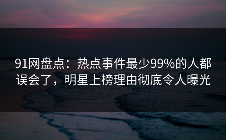 91网盘点：热点事件最少99%的人都误会了，明星上榜理由彻底令人曝光