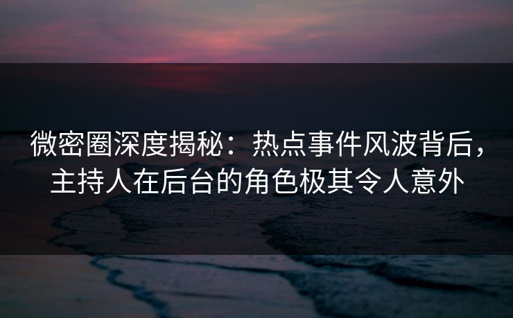 微密圈深度揭秘：热点事件风波背后，主持人在后台的角色极其令人意外