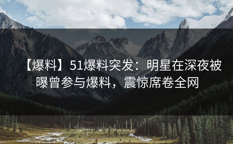 【爆料】51爆料突发：明星在深夜被曝曾参与爆料，震惊席卷全网