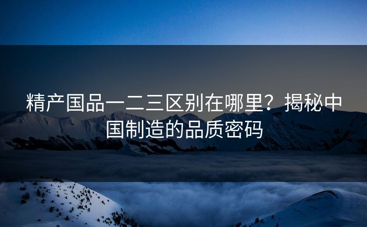 精产国品一二三区别在哪里？揭秘中国制造的品质密码  第1张