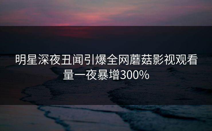 明星深夜丑闻引爆全网蘑菇影视观看量一夜暴增300%