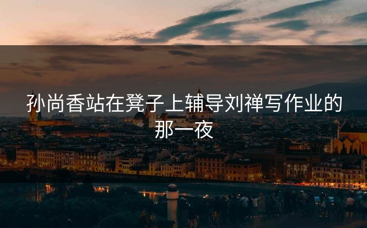 孙尚香站在凳子上辅导刘禅写作业的那一夜 孙尚香站在凳子上辅导刘禅写作业的那一夜