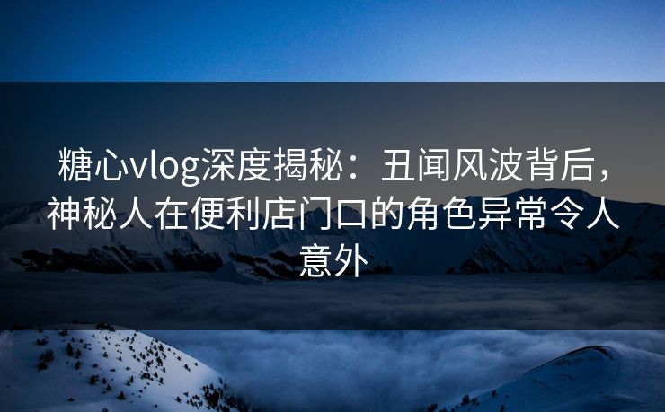 糖心vlog深度揭秘：丑闻风波背后，神秘人在便利店门口的角色异常令人意外
