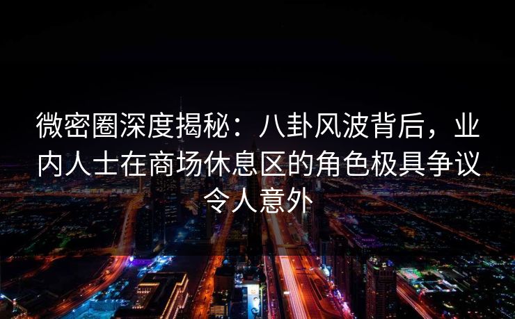 微密圈深度揭秘:八卦风波背后,业内人士在商场休息区的角色极具争议令人意外