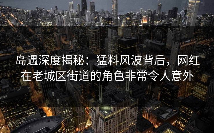 岛遇深度揭秘:猛料风波背后,网红在老城区街道的角色非常令人意外