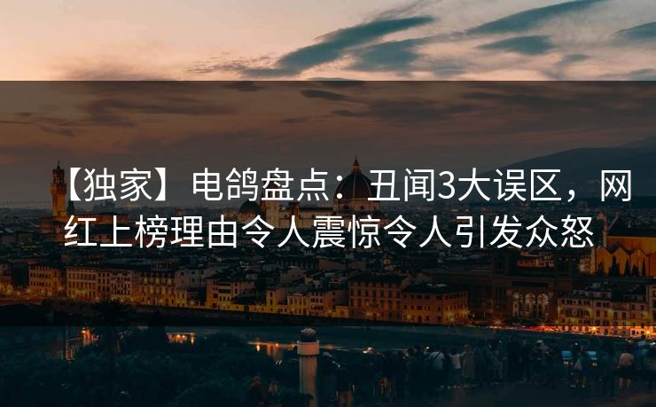 【独家】电鸽盘点：丑闻3大误区，网红上榜理由令人震惊令人引发众怒
