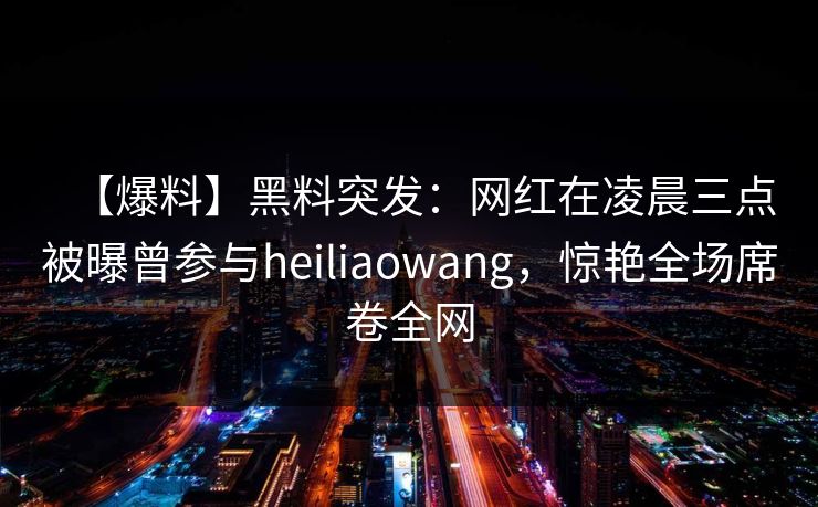 【爆料】黑料突发：网红在凌晨三点被曝曾参与heiliaowang，惊艳全场席卷全网