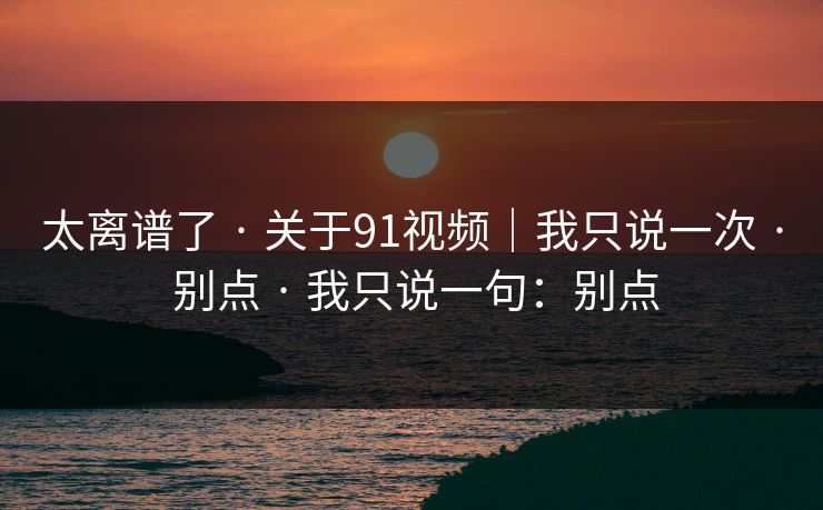 太离谱了 · 关于91视频｜我只说一次 · 别点 · 我只说一句：别点