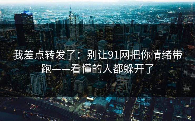 我差点转发了：别让91网把你情绪带跑——看懂的人都躲开了
