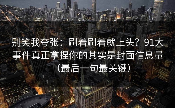 别笑我夸张:刷着刷着就上头?91大事件真正拿捏你的其实是封面信息量(最后一句最关键)
