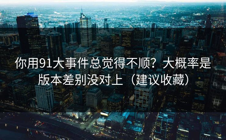 你用91大事件总觉得不顺？大概率是版本差别没对上（建议收藏）