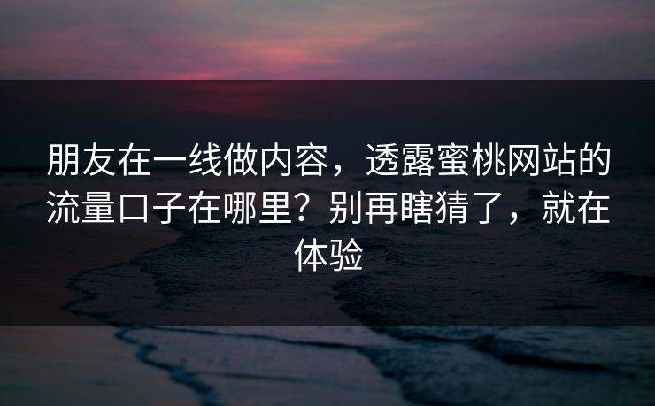 朋友在一线做内容,透露蜜桃网站的流量口子在哪里?别再瞎猜了,就在体验