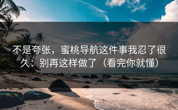 不是夸张，蜜桃导航这件事我忍了很久：别再这样做了（看完你就懂）