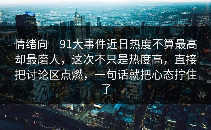 情绪向｜91大事件近日热度不算最高却最磨人，这次不只是热度高，直接把讨论区点燃，一句话就把心态拧住了