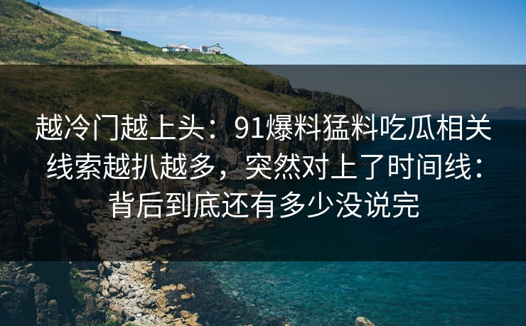 越冷门越上头:91爆料猛料吃瓜相关线索越扒越多,突然对上了时间线:背后到底还有多少没说完 第1张 越冷门越上头:91爆料猛料吃瓜相关线索越扒越多,突然对上了时间线:背后到底还有多少没说完 第1张